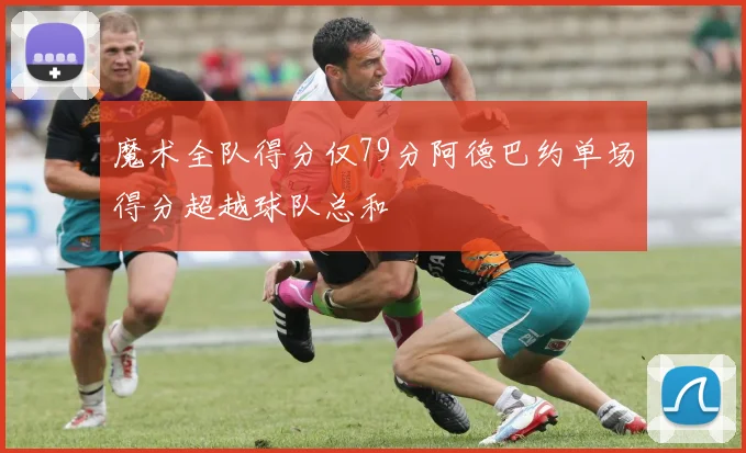 魔术全队得分仅79分阿德巴约单场得分超越球队总和