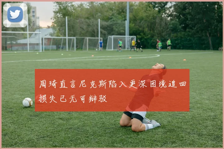 周琦直言尼克斯陷入更深困境追回损失已无可辩驳