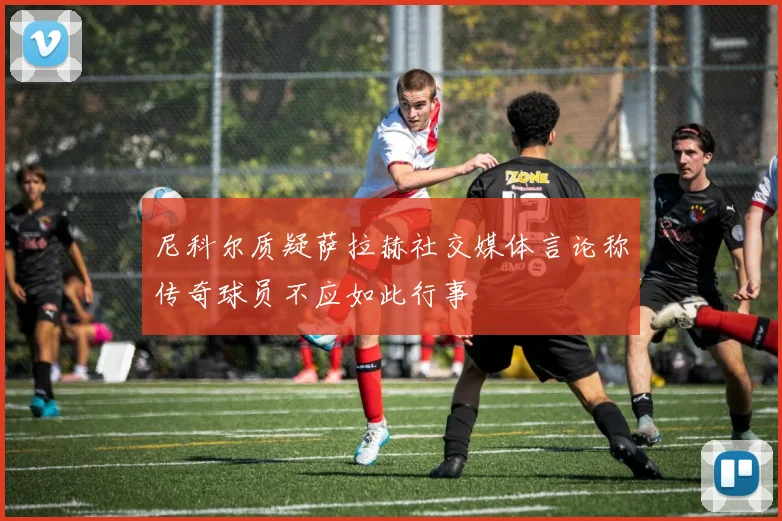 尼科尔质疑萨拉赫社交媒体言论称传奇球员不应如此行事