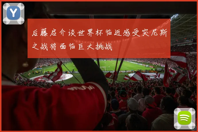后藤启介谈世界杯临近感受突尼斯之战将面临巨大挑战