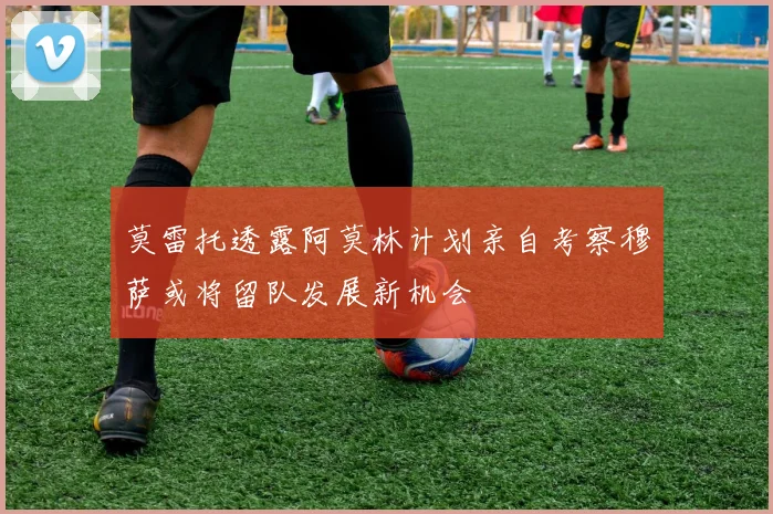 莫雷托透露阿莫林计划亲自考察穆萨或将留队发展新机会